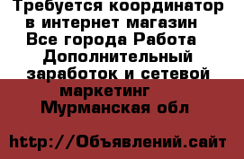 Требуется координатор в интернет-магазин - Все города Работа » Дополнительный заработок и сетевой маркетинг   . Мурманская обл.